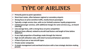 TYPE OF AIRLINES
 Primarily point-to-point operations
 Short-haul routes, often between regional or secondary airports
 Strong focus on price-sensitive traffic, mostly leisure passengers
 Typically a single service class, with no (or limited) customer loyalty programmes
 Limited passenger services, with additional charges for some services (e.g., on-board
catering)
 Low average fares, with a strong focus on price competition
 Different fares offered, related to aircraft load factors and length of time before
departure
 A very high proportion of bookings made through the Internet
 High aircraft utilisation rates, with short turnaround between operations
 A fleet of just one or two aircraft types
 Private-sector companies
 A simple management and overhead structure with a lean strategic decision-making
process
 