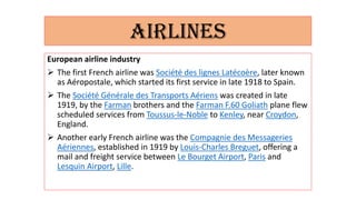 AIRLINES
European airline industry
 The first French airline was Société des lignes Latécoère, later known
as Aéropostale, which started its first service in late 1918 to Spain.
 The Société Générale des Transports Aériens was created in late
1919, by the Farman brothers and the Farman F.60 Goliath plane flew
scheduled services from Toussus-le-Noble to Kenley, near Croydon,
England.
 Another early French airline was the Compagnie des Messageries
Aériennes, established in 1919 by Louis-Charles Breguet, offering a
mail and freight service between Le Bourget Airport, Paris and
Lesquin Airport, Lille.
 
