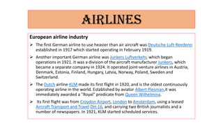 AIRLINES
European airline industry
 The first German airline to use heavier than air aircraft was Deutsche Luft-Reederei
established in 1917 which started operating in February 1919.
 Another important German airline was Junkers Luftverkehr, which began
operations in 1921. It was a division of the aircraft manufacturer Junkers, which
became a separate company in 1924. It operated joint-venture airlines in Austria,
Denmark, Estonia, Finland, Hungary, Latvia, Norway, Poland, Sweden and
Switzerland.
 The Dutch airline KLM made its first flight in 1920, and is the oldest continuously
operating airline in the world. Established by aviator Albert Plesman,it was
immediately awarded a "Royal" predicate from Queen Wilhelmina.
 Its first flight was from Croydon Airport, London to Amsterdam, using a leased
Aircraft Transport and Travel DH-16, and carrying two British journalists and a
number of newspapers. In 1921, KLM started scheduled services.
 