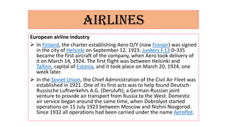 AIRLINES
European airline industry
 In Finland, the charter establishing Aero O/Y (now Finnair) was signed
in the city of Helsinki on September 12, 1923. Junkers F.13 D-335
became the first aircraft of the company, when Aero took delivery of
it on March 14, 1924. The first flight was between Helsinki and
Tallinn, capital of Estonia, and it took place on March 20, 1924, one
week later.
 In the Soviet Union, the Chief Administration of the Civil Air Fleet was
established in 1921. One of its first acts was to help found Deutsch-
Russische Luftverkehrs A.G. (Deruluft), a German-Russian joint
venture to provide air transport from Russia to the West. Domestic
air service began around the same time, when Dobrolyot started
operations on 15 July 1923 between Moscow and Nizhni Novgorod.
Since 1932 all operations had been carried under the name Aeroflot.
 
