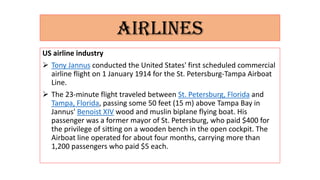 AIRLINES
US airline industry
 Tony Jannus conducted the United States' first scheduled commercial
airline flight on 1 January 1914 for the St. Petersburg-Tampa Airboat
Line.
 The 23-minute flight traveled between St. Petersburg, Florida and
Tampa, Florida, passing some 50 feet (15 m) above Tampa Bay in
Jannus' Benoist XIV wood and muslin biplane flying boat. His
passenger was a former mayor of St. Petersburg, who paid $400 for
the privilege of sitting on a wooden bench in the open cockpit. The
Airboat line operated for about four months, carrying more than
1,200 passengers who paid $5 each.
 