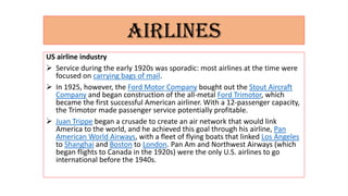 AIRLINES
US airline industry
 Service during the early 1920s was sporadic: most airlines at the time were
focused on carrying bags of mail.
 In 1925, however, the Ford Motor Company bought out the Stout Aircraft
Company and began construction of the all-metal Ford Trimotor, which
became the first successful American airliner. With a 12-passenger capacity,
the Trimotor made passenger service potentially profitable.
 Juan Trippe began a crusade to create an air network that would link
America to the world, and he achieved this goal through his airline, Pan
American World Airways, with a fleet of flying boats that linked Los Angeles
to Shanghai and Boston to London. Pan Am and Northwest Airways (which
began flights to Canada in the 1920s) were the only U.S. airlines to go
international before the 1940s.
 
