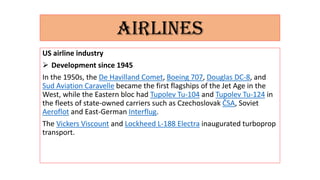 AIRLINES
US airline industry
 Development since 1945
In the 1950s, the De Havilland Comet, Boeing 707, Douglas DC-8, and
Sud Aviation Caravelle became the first flagships of the Jet Age in the
West, while the Eastern bloc had Tupolev Tu-104 and Tupolev Tu-124 in
the fleets of state-owned carriers such as Czechoslovak ČSA, Soviet
Aeroflot and East-German Interflug.
The Vickers Viscount and Lockheed L-188 Electra inaugurated turboprop
transport.
 