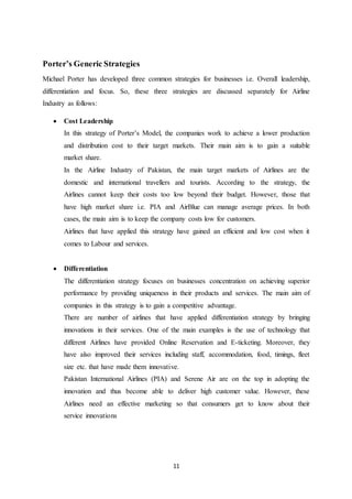 11
Porter’s Generic Strategies
Michael Porter has developed three common strategies for businesses i.e. Overall leadership,
differentiation and focus. So, these three strategies are discussed separately for Airline
Industry as follows:
 Cost Leadership
In this strategy of Porter’s Model, the companies work to achieve a lower production
and distribution cost to their target markets. Their main aim is to gain a suitable
market share.
In the Airline Industry of Pakistan, the main target markets of Airlines are the
domestic and international travellers and tourists. According to the strategy, the
Airlines cannot keep their costs too low beyond their budget. However, those that
have high market share i.e. PIA and AirBlue can manage average prices. In both
cases, the main aim is to keep the company costs low for customers.
Airlines that have applied this strategy have gained an efficient and low cost when it
comes to Labour and services.
 Differentiation
The differentiation strategy focuses on businesses concentration on achieving superior
performance by providing uniqueness in their products and services. The main aim of
companies in this strategy is to gain a competitive advantage.
There are number of airlines that have applied differentiation strategy by bringing
innovations in their services. One of the main examples is the use of technology that
different Airlines have provided Online Reservation and E-ticketing. Moreover, they
have also improved their services including staff, accommodation, food, timings, fleet
size etc. that have made them innovative.
Pakistan International Airlines (PIA) and Serene Air are on the top in adopting the
innovation and thus become able to deliver high customer value. However, these
Airlines need an effective marketing so that consumers get to know about their
service innovations
 