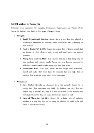 14
SWOT analysis for Serene Air
Following points summarizes the Strengths, Weaknesses, Opportunities and Threats of the
Serene Air that they have faced in their period of almost 2 years.
 Strengths
1. Rapid Technological Adoption: Serene Air in a very less time adopted a
technological innovation by launching online reservations and E-ticketing on
their websites.
2. Fleet of Boeing 737 & 800: Serene Air contains fleet of famous aircrafts that
are famous for their efficiency, safety record and good interior and exterior
structures.
3. Among top 3 Domestic Share: In a very less time due to their strong focus on
high standards and customer needs, Serene Air have become successful in
achieving a good domestic market share more than their target.
4. Professional Staff: From start, Serene Air has always hired professional,
trained and skilful staff (from Pilots to workers) that have help them in
reaching their target and giving value to their customers.
 Weaknesses
1. Slow Market Growth: As discussed above that currently Serene Air is
running their flight operations only inside the Pakistan and their fleet size
contain only 3 aircrafts. So, there is a need for Serene Air to increase their
market growth so that they can access international market as well.
2. Lack of Marketing Activities: Serene Air is facing lack of marketing
activities in a way that they are not using the platform of social media and
others to market their services.
 