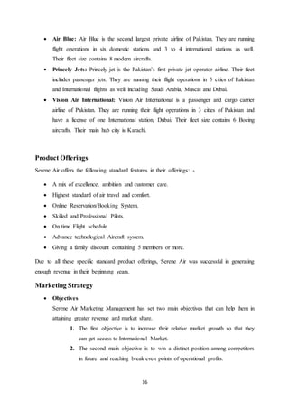 16
 Air Blue: Air Blue is the second largest private airline of Pakistan. They are running
flight operations in six domestic stations and 3 to 4 international stations as well.
Their fleet size contains 8 modern aircrafts.
 Princely Jets: Princely jet is the Pakistan’s first private jet operator airline. Their fleet
includes passenger jets. They are running their flight operations in 5 cities of Pakistan
and International flights as well including Saudi Arabia, Muscat and Dubai.
 Vision Air International: Vision Air International is a passenger and cargo carrier
airline of Pakistan. They are running their flight operations in 3 cities of Pakistan and
have a license of one International station, Dubai. Their fleet size contains 6 Boeing
aircrafts. Their main hub city is Karachi.
Product Offerings
Serene Air offers the following standard features in their offerings: -
 A mix of excellence, ambition and customer care.
 Highest standard of air travel and comfort.
 Online Reservation/Booking System.
 Skilled and Professional Pilots.
 On time Flight schedule.
 Advance technological Aircraft system.
 Giving a family discount containing 5 members or more.
Due to all these specific standard product offerings, Serene Air was successful in generating
enough revenue in their beginning years.
Marketing Strategy
 Objectives
Serene Air Marketing Management has set two main objectives that can help them in
attaining greater revenue and market share.
1. The first objective is to increase their relative market growth so that they
can get access to International Market.
2. The second main objective is to win a distinct position among competitors
in future and reaching break even points of operational profits.
 