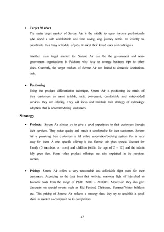 17
 Target Market
The main target market of Serene Air is the middle to upper income professionals
who need a safe comfortable and time saving long journey within the country to
coordinate their busy schedule of jobs, to meet their loved ones and colleagues.
Another main target market for Serene Air can be the government and non-
government organizations in Pakistan who have to arrange business trips to other
cities. Currently, the target markets of Serene Air are limited to domestic destinations
only.
 Positioning
Using the product differentiation technique, Serene Air is positioning the minds of
their customers as most reliable, safe, convenient, comfortable and value-added
services they are offering. They will focus and maintain their strategy of technology
adoption that is accommodating customers.
Strategy
 Product: Serene Air always try to give a good experience to their customers through
their services. They value quality and made it comfortable for their customers. Serene
Air is providing their customers a full online reservation/booking system that is very
easy for them. A one specific offering is that Serene Air gives special discount for
Family (5 members or more) and children (within the age of 2 – 12) and the infants
fully goes free. Some other product offerings are also explained in the previous
section.
 Pricing: Serene Air offers a very reasonable and affordable flight rates for their
customers. According to the data from their website, one-way flight of Islamabad to
Karachi costs from the range of PKR 16000 – 21000/=. Moreover, they also give
discounts on special events such as Eid Festival, Christmas, Summer/Winter holidays
etc. This pricing of Serene Air reflects a strategy that; they try to establish a good
share in market as compared to its competitors.
 