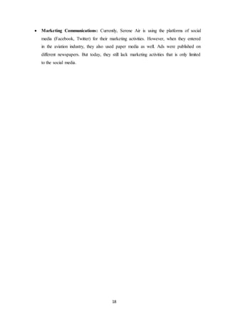 18
 Marketing Communications: Currently, Serene Air is using the platforms of social
media (Facebook, Twitter) for their marketing activities. However, when they entered
in the aviation industry, they also used paper media as well. Ads were published on
different newspapers. But today, they still lack marketing activities that is only limited
to the social media.
 