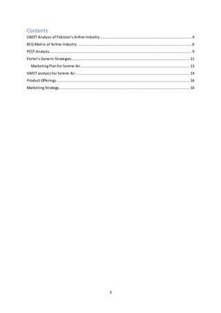 3
Contents
SWOT Analysis of Pakistan’s Airline Industry .................................................................................. 4
BCG Matrix of Airline Industry.......................................................................................................6
PEST Analysis................................................................................................................................ 9
Porter’s Generic Strategies.......................................................................................................... 11
MarketingPlanfor Serene Air.................................................................................................. 13
SWOT analysisfor Serene Air....................................................................................................... 14
Product Offerings ....................................................................................................................... 16
Marketing Strategy..................................................................................................................... 16
 