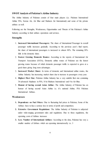 4
SWOT Analysis of Pakistan’s Airline Industry
The Airline Industry of Pakistan consist of four main players (i.e. Pakistan International
Airline PIA, Serene Air, Air Blue and Shaheen Air International) and some of the private
airlines as well.
Following are the Strengths, Weaknesses, Opportunities and Threats of the Pakistan’s Airline
Industry according to their airlines operations and services.
Strengths
1. Increased International Passengers: The share of International Passenger in overall
passenger traffic increases gradually. According to the previous year’s final report,
the share of international passengers is increased to almost 80%. The remaining 20%
falls in the domestic share.
2. Fastest Growing Domestic Routes: According to the reports of International Air
Transport Association (IATA), Domestic airline routes of Pakistan are the fastest
growing routes because of which domestic passenger traffic is expected to grow at a
good share giving long term advantages.
3. Increased Market Share: In terms of domestic and International airline routes, the
Airline Industry has increasing market share due to increase in passengers every year.
4. Highest Fleet Size: Pakistan Airline Industry has a very suitable fleet size containing
36 advanced Airplanes in PIA, 18 in Shaheen International and 8 in Air Blue.
5. Honour of having second Asian Airline: The Airline Industry of Pakistan has an
honour of having second Asian Airline i.e. it’s national Airline, PIA Pakistan
International Airlines.
Weaknesses
1. Dependence on Fuel Prices: Due to fluctuating fuel prices in Pakistan, Some of the
Airlines have to face a serious loss in terms of profit and competition.
2. Extensive Government Regulations: The Airline Industry of Pakistan is subjected
under wide-ranging government rules and regulations. Due to these regulations, the
operating costs of Airlines increases
3. Less Number of International Airlines: According to the data, Pakistan has very a
smaller number of Airlines which are operating internationally i.e. 3
 