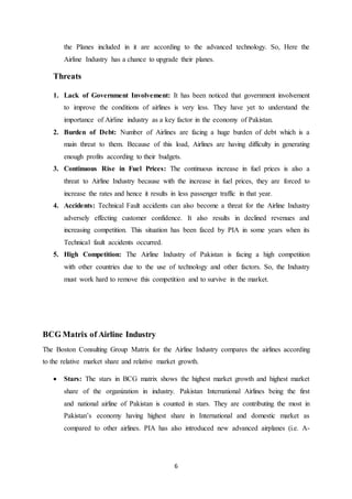 6
the Planes included in it are according to the advanced technology. So, Here the
Airline Industry has a chance to upgrade their planes.
Threats
1. Lack of Government Involvement: It has been noticed that government involvement
to improve the conditions of airlines is very less. They have yet to understand the
importance of Airline industry as a key factor in the economy of Pakistan.
2. Burden of Debt: Number of Airlines are facing a huge burden of debt which is a
main threat to them. Because of this load, Airlines are having difficulty in generating
enough profits according to their budgets.
3. Continuous Rise in Fuel Prices: The continuous increase in fuel prices is also a
threat to Airline Industry because with the increase in fuel prices, they are forced to
increase the rates and hence it results in less passenger traffic in that year.
4. Accidents: Technical Fault accidents can also become a threat for the Airline Industry
adversely effecting customer confidence. It also results in declined revenues and
increasing competition. This situation has been faced by PIA in some years when its
Technical fault accidents occurred.
5. High Competition: The Airline Industry of Pakistan is facing a high competition
with other countries due to the use of technology and other factors. So, the Industry
must work hard to remove this competition and to survive in the market.
BCG Matrix of Airline Industry
The Boston Consulting Group Matrix for the Airline Industry compares the airlines according
to the relative market share and relative market growth.
 Stars: The stars in BCG matrix shows the highest market growth and highest market
share of the organization in industry. Pakistan International Airlines being the first
and national airline of Pakistan is counted in stars. They are contributing the most in
Pakistan’s economy having highest share in International and domestic market as
compared to other airlines. PIA has also introduced new advanced airplanes (i.e. A-
 