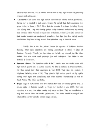 7
380) in their fleet size. PIA’s relative market share is also high in terms of generating
revenues and net income.
 Cash-cows: Cash cows have high market share but low relative market growth rate.
Serene Air is included in cash cows. Serene Air started their flight operations two
years before in January, 2017. Their fleet size contains 3 airplanes (including Boeing
737 Boeing 800). They have rapidly gained a high domestic market share by starting
their services within Pakistan in major cities of Pakistan. Serene Air is also known for
their quality services and modernized technology. But, they have low market growth
rate because they have recently started their operations only in domestic areas.
Princely Jets is the first private charter jet operator of Pakistan Aviation
Industry. Their main operations are running domestically in almost 8 cities of
Pakistan. Certainly, Princely jets fleet does not include any Aircraft just like other
airlines, they have some small passenger jets and Helicopters. This Airline is also
included in Cash cows.
 Question Marks: The Question marks in BCG matrix have low market share and
high market growth rate. In Airline Industry, Air Blue is included in Question Marks.
Air Blue started their flight operations in year 2004. Their fleet size contains 8
Airplanes (including Airbus A320). They gained a high market growth rate by rapidly
starting their flights first domestically then were extended internationally as well to
Saudi Arabia, Abu Dhabi and Dubai.
 Dogs: Dogs in BCG matrix have low market share and low market growth rate. A
private airline in Pakistan namely as Vision Air founded in year 2006. They are
operating in a very few cities running only cargo services. They are contributing a
very low market share and market growth rate. This Airline should be merged with
other airlines as they can also operate cargo services.
 