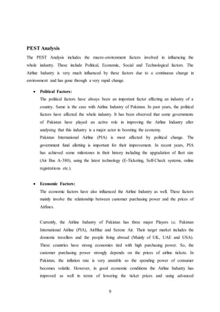 9
PEST Analysis
The PEST Analysis includes the macro-environment factors involved in influencing the
whole industry. These include Political, Economic, Social and Technological factors. The
Airline Industry is very much influenced by these factors due to a continuous change in
environment and has gone through a very rapid change.
 Political Factors:
The political factors have always been an important factor affecting an industry of a
country. Same is the case with Airline Industry of Pakistan. In past years, the political
factors have affected the whole industry. It has been observed that some governments
of Pakistan have played an active role in improving the Airline Industry after
analysing that this industry is a major actor in boosting the economy.
Pakistan International Airline (PIA) is most affected by political change. The
government fund allotting is important for their improvement. In recent years, PIA
has achieved some milestones in their history including the upgradation of fleet size
(Air Bus A-380), using the latest technology (E-Ticketing, Self-Check systems, online
registrations etc.).
 Economic Factors:
The economic factors have also influenced the Airline Industry as well. These factors
mainly involve the relationship between customer purchasing power and the prices of
Airlines.
Currently, the Airline Industry of Pakistan has three major Players i.e. Pakistan
International Airline (PIA), AirBlue and Serene Air. Their target market includes the
domestic travellers and the people living abroad (Mainly of UK, UAE and USA).
These countries have strong economies tied with high purchasing power. So, the
customer purchasing power strongly depends on the prices of airline tickets. In
Pakistan, the inflation rate is very unstable so the spending power of consumer
becomes volatile. However, in good economic conditions the Airline Industry has
improved as well in terms of lowering the ticket prices and using advanced
 