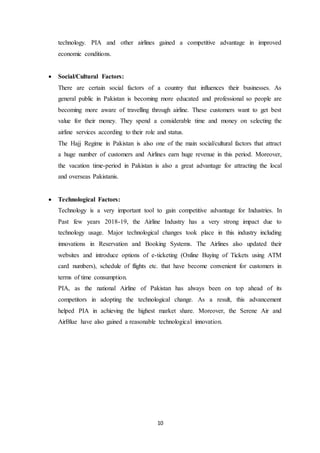 10
technology. PIA and other airlines gained a competitive advantage in improved
economic conditions.
 Social/Cultural Factors:
There are certain social factors of a country that influences their businesses. As
general public in Pakistan is becoming more educated and professional so people are
becoming more aware of travelling through airline. These customers want to get best
value for their money. They spend a considerable time and money on selecting the
airline services according to their role and status.
The Hajj Regime in Pakistan is also one of the main social/cultural factors that attract
a huge number of customers and Airlines earn huge revenue in this period. Moreover,
the vacation time-period in Pakistan is also a great advantage for attracting the local
and overseas Pakistanis.
 Technological Factors:
Technology is a very important tool to gain competitive advantage for Industries. In
Past few years 2018-19, the Airline Industry has a very strong impact due to
technology usage. Major technological changes took place in this industry including
innovations in Reservation and Booking Systems. The Airlines also updated their
websites and introduce options of e-ticketing (Online Buying of Tickets using ATM
card numbers), schedule of flights etc. that have become convenient for customers in
terms of time consumption.
PIA, as the national Airline of Pakistan has always been on top ahead of its
competitors in adopting the technological change. As a result, this advancement
helped PIA in achieving the highest market share. Moreover, the Serene Air and
AirBlue have also gained a reasonable technological innovation.
 