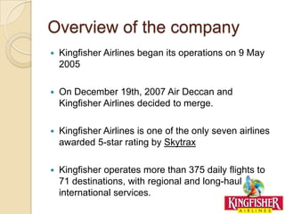 Overview of the company
   Kingfisher Airlines began its operations on 9 May
    2005

   On December 19th, 2007 Air Deccan and
    Kingfisher Airlines decided to merge.

   Kingfisher Airlines is one of the only seven airlines
    awarded 5-star rating by Skytrax

   Kingfisher operates more than 375 daily flights to
    71 destinations, with regional and long-haul
    international services.
 