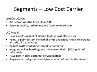 Segments – Low Cost Carrier
Low Cost Carrier:
• Air Deccan was the first LCC in 2003
• Spicejet, IndiGo, JetKonnect and GoAir entered later

LCC Model:
• Have a uniform fleet of aircraft to drive cost efficiencies
• Point-to-point system instead of a hub and spoke model to increase
   aircraft utilization rates
• Reduce costs by utilizing second tier airports
• Integrate online bookings and drive down their  (POS) point of
   sales costs
• Have best in class customer service metrics
• Single class configuration – Higher number of seats in the aircraft
 