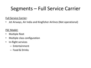 Segments – Full Service Carrier
Full Service Carrier:
• Jet Airways, Air India and Kingfisher Airlines (Not operational)

FSC Model:
• Multiple fleet
• Multiple class configuration
• In-flight services
    – Entertainment
    – Food & Drinks
 