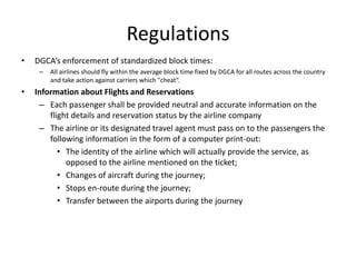 Regulations
•   DGCA’s enforcement of standardized block times:
     –   All airlines should fly within the average block time fixed by DGCA for all routes across the country
         and take action against carriers which "cheat“.
•   Information about Flights and Reservations
     – Each passenger shall be provided neutral and accurate information on the
        flight details and reservation status by the airline company
     – The airline or its designated travel agent must pass on to the passengers the
        following information in the form of a computer print-out:
           • The identity of the airline which will actually provide the service, as
             opposed to the airline mentioned on the ticket;
           • Changes of aircraft during the journey;
           • Stops en-route during the journey;
           • Transfer between the airports during the journey
 