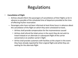 Regulations
•   Cancellation of Flight
     – Airlines should inform the passengers of cancellations of their flights as far in
       advance as possible of the scheduled time of departure provided at the time
       of effecting his/her reservation
     – Passengers who have not been informed at least three hours in advance about
       the cancellation of the flight on which they were scheduled to travel,
         • Airlines shall provide compensation for the inconvenience caused
         • Airlines shall refund the ticket prices in the event they do not wish to
            travel instead on an alternate or subsequent flight of the carrier
            concerned or on another carrier’s flight
         • Airline shall provide customers with facilities at the airport in the event
            they have already reported for their original flight and whilst they are
            waiting for the alternate flight
 