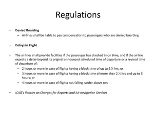 Regulations
•   Denied Boarding
     – Airlines shall be liable to pay compensation to passengers who are denied boarding

•   Delays in Flight

•   The airlines shall provide facilities if the passenger has checked in on time, and if the airline
    expects a delay beyond its original announced scheduled time of departure or a revised time
    of departure of:
     – 2 hours or more in case of flights having a block time of up to 2 ½ hrs; or
     – 3 hours or more in case of flights having a block time of more than 2 ½ hrs and up to 5
         hours; or
     – 4 hours or more in case of flights not falling under above two

•   ICAO’s Policies on Charges for Airports and Air navigation Services
 