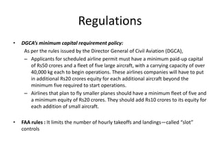 Regulations
•   DGCA’s minimum capital requirement policy:
     As per the rules issued by the Director General of Civil Aviation (DGCA),
     – Applicants for scheduled airline permit must have a minimum paid-up capital
        of Rs50 crores and a fleet of five large aircraft, with a carrying capacity of over
        40,000 kg each to begin operations. These airlines companies will have to put
        in additional Rs20 crores equity for each additional aircraft beyond the
        minimum five required to start operations.
     – Airlines that plan to fly smaller planes should have a minimum fleet of five and
        a minimum equity of Rs20 crores. They should add Rs10 crores to its equity for
        each addition of small aircraft.

•   FAA rules : It limits the number of hourly takeoffs and landings—called “slot”
    controls
 