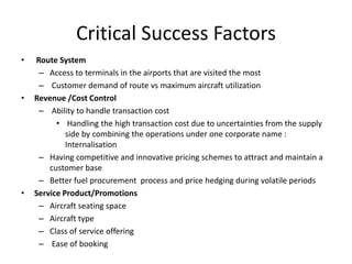 Critical Success Factors
•   Route System
     – Access to terminals in the airports that are visited the most
     – Customer demand of route vs maximum aircraft utilization
•   Revenue /Cost Control
     – Ability to handle transaction cost
          • Handling the high transaction cost due to uncertainties from the supply
             side by combining the operations under one corporate name :
             Internalisation
     – Having competitive and innovative pricing schemes to attract and maintain a
        customer base
     – Better fuel procurement process and price hedging during volatile periods
•   Service Product/Promotions
     – Aircraft seating space
     – Aircraft type
     – Class of service offering
     – Ease of booking
 