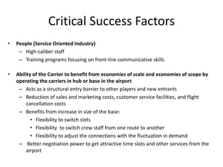 Critical Success Factors
•   People (Service Oriented Industry)
     – High-caliber staff
     – Training programs focusing on front-line communicative skills

•   Ability of the Carrier to benefit from economies of scale and economies of scope by
    operating the carriers in hub or base in the airport
     – Acts as a structural entry barrier to other players and new entrants
     – Reduction of sales and marketing costs, customer service facilities, and flight
        cancellation costs
     – Benefits from increase in size of the base:
           • Flexibility to switch slots
           • Flexibility to switch crew staff from one route to another
           • Flexibility to adjust the connections with the fluctuation in demand
     – Better negotiation power to get attractive time slots and other services from the
        airport
 