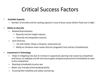 Critical Success Factors
•   Available Capacity
     – Number of aircrafts and the seating capacity in case of busy routes (where fixed cost is high)

•   Ability to diversify
     – Related Diversification:
            • Diversify into Air-freight industry
            • Diversify into Hospitality Industry
     – Joint Ventures:
            • JVs with Hotels, Shops in Airports, restaurants etc.
            • Ability to introduce more routes that are congestion free and less of bottlenecks

•   Investment in Technology
      – Helps in mitigating risks due to increase in capacity by opening new routes by competition
         and hence, to redeploy aircraft and secure gates and ground personnel immediately to react
         to the competition
      – Reacting immediately to price war
      – Better user friendly online booking facility
      – Ensuring fleet reliability and safety monitoring
 