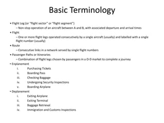 Basic Terminology
• Flight Leg (or “flight sector” or “flight segment”)
      – Non‐stop operation of an aircraft between A and B, with associated departure and arrival times
• Flight
      – One or more flight legs operated consecutively by a single aircraft (usually) and labelled with a single
      flight number (usually)
• Route
      – Consecutive links in a network served by single flight numbers
• Passenger Paths or Itineraries
      – Combination of flight legs chosen by passengers in a O‐D market to complete a journey
• Enplanement
       i.      Purchasing Tickets
       ii.     Boarding Pass
       iii.    Checking Baggage
       iv.     Undergoing Security Inspections
       v.      Boarding Airplane
• Deplanement
       i.      Exiting Airplane
       ii.     Exiting Terminal
       iii.    Baggage Retrieval
       iv.     Immigration and Customs Inspections
 