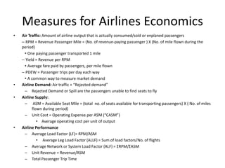Measures for Airlines Economics
•   Air Traffic: Amount of airline output that is actually consumed/sold or enplaned passengers
    – RPM = Revenue Passenger Mile = (No. of revenue-paying passenger ) X (No. of mile flown during the
    period)
     • One paying passenger transported 1 mile
    – Yield = Revenue per RPM
     • Average fare paid by passengers, per mile flown
    – PDEW = Passenger trips per day each way
     • A common way to measure market demand
•   Airline Demand: Air traffic + “Rejected demand”
     – Rejected Demand or Spill are the passengers unable to find seats to fly
•   Airline Supply:
     – ASM = Available Seat Mile = (total no. of seats available for transporting passengers) X ( No. of miles
          flown during period)
     – Unit Cost = Operating Expense per ASM (“CASM”)
             • Average operating cost per unit of output
•   Airline Performance
     – Average Load Factor (LF)= RPM/ASM
             • Average Leg Load Factor (ALLF) = Sum of load factors/No. of flights
     – Average Network or System Load Factor (ALF) = ΣRPM/ΣASM
     – Unit Revenue = Revenue/ASM
     – Total Passenger Trip Time
 