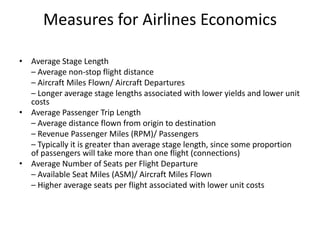 Measures for Airlines Economics

• Average Stage Length
  – Average non‐stop flight distance
  – Aircraft Miles Flown/ Aircraft Departures
  – Longer average stage lengths associated with lower yields and lower unit
  costs
• Average Passenger Trip Length
  – Average distance flown from origin to destination
  – Revenue Passenger Miles (RPM)/ Passengers
  – Typically it is greater than average stage length, since some proportion
  of passengers will take more than one flight (connections)
• Average Number of Seats per Flight Departure
  – Available Seat Miles (ASM)/ Aircraft Miles Flown
  – Higher average seats per flight associated with lower unit costs
 