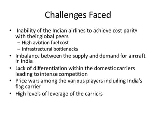 Challenges Faced
• Inability of the Indian airlines to achieve cost parity
  with their global peers
   – High aviation fuel cost
   – Infrastructural bottlenecks
• Imbalance between the supply and demand for aircraft
  in India
• Lack of differentiation within the domestic carriers
  leading to intense competition
• Price wars among the various players including India’s
  flag carrier
• High levels of leverage of the carriers
 