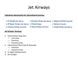 Jet Airways
Codeshare Agreements for International services:




Jet Airways’ Services:

1. International Long Haul
    • First Class
    • Premiere
    • Economy Class
2. International Short Haul & Domestic
    • Premiere
    • Economy Class
3. In-Flight Entertainment
4. Jet Lounges
 