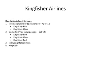 Kingfisher Airlines

Kingfisher Airlines’ Services:
1. International (Prior to suspension – April’ 12)
     • Kingfisher First
     • Kingfisher Class
2. Domestic (Prior to suspension – Oct’12)
     • Kingfisher First
     • Kingfisher Class
     • Kingfisher Red
3. In-Flight Entertainment
4. King Club
 