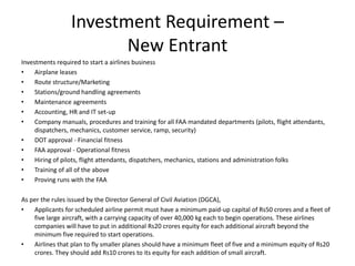 Investment Requirement –
                        New Entrant
Investments required to start a airlines business
•    Airplane leases
•    Route structure/Marketing
•    Stations/ground handling agreements
•    Maintenance agreements
•    Accounting, HR and IT set-up
•    Company manuals, procedures and training for all FAA mandated departments (pilots, flight attendants,
     dispatchers, mechanics, customer service, ramp, security)
•    DOT approval - Financial fitness
•    FAA approval - Operational fitness
•    Hiring of pilots, flight attendants, dispatchers, mechanics, stations and administration folks
•    Training of all of the above
•    Proving runs with the FAA

As per the rules issued by the Director General of Civil Aviation (DGCA),
•   Applicants for scheduled airline permit must have a minimum paid-up capital of Rs50 crores and a fleet of
    five large aircraft, with a carrying capacity of over 40,000 kg each to begin operations. These airlines
    companies will have to put in additional Rs20 crores equity for each additional aircraft beyond the
    minimum five required to start operations.
•   Airlines that plan to fly smaller planes should have a minimum fleet of five and a minimum equity of Rs20
    crores. They should add Rs10 crores to its equity for each addition of small aircraft.
 