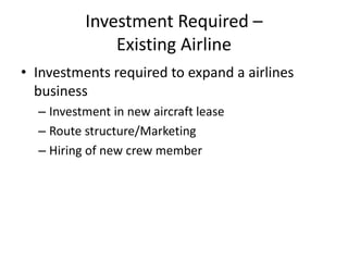 Investment Required –
              Existing Airline
• Investments required to expand a airlines
  business
  – Investment in new aircraft lease
  – Route structure/Marketing
  – Hiring of new crew member
 