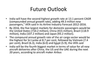 Future Outlook
• India will have the second highest growth rate at 13.1 percent CAGR
  (compounded annual growth rate), adding 49.3 million new
  passengers," IATA said in its Airline Industry Forecast 2012-2016.
• By 2016, the five largest markets for domestic passengers would be
  the United States (710.2 million), China (415 million), Brazil (118.9
  million), India (107.2 million) and Japan (93.2 million).
• The compound annual growth rate of the air cargo sector would be
  the highest for Sri Lanka at 8.7 per cent, followed by Vietnam (7.4
  per cent), Brazil (6.3), India (6.0) and Egypt (5.9), the IATA said
• India will be the fourth biggest market in terms of value for all new
  aircraft deliveries after China, the US and the UAE during the next
  20 years, according to aircraft maker Airbus
 