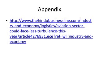 Appendix
• http://www.thehindubusinessline.com/indust
  ry-and-economy/logistics/aviation-sector-
  could-face-less-turbulence-this-
  year/article4276831.ece?ref=wl_industry-and-
  economy
 