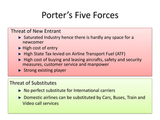 Porter’s Five Forces
Threat of New Entrant
     Saturated Industry hence there is hardly any space for a
     newcomer
     High cost of entry
     High State Tax levied on Airline Transport Fuel (ATF)
     High cost of buying and leasing aircrafts, safety and security
     measures, customer service and manpower
     Strong existing player

Threat of Substitutes
     No perfect substitute for International carriers
     Domestic airlines can be substituted by Cars, Buses, Train and
     Video call services
 