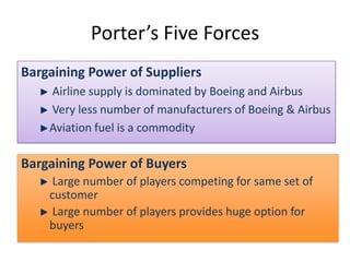 Porter’s Five Forces
Bargaining Power of Suppliers
    Airline supply is dominated by Boeing and Airbus
    Very less number of manufacturers of Boeing & Airbus
    Aviation fuel is a commodity

Bargaining Power of Buyers
     Large number of players competing for same set of
    customer
     Large number of players provides huge option for
    buyers
 