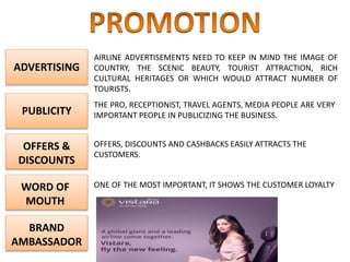 ADVERTISING
OFFERS &
DISCOUNTS
WORD OF
MOUTH
BRAND
AMBASSADOR
PUBLICITY
AIRLINE ADVERTISEMENTS NEED TO KEEP IN MIND THE IMAGE OF
COUNTRY, THE SCENIC BEAUTY, TOURIST ATTRACTION, RICH
CULTURAL HERITAGES OR WHICH WOULD ATTRACT NUMBER OF
TOURISTS.
THE PRO, RECEPTIONIST, TRAVEL AGENTS, MEDIA PEOPLE ARE VERY
IMPORTANT PEOPLE IN PUBLICIZING THE BUSINESS.
OFFERS, DISCOUNTS AND CASHBACKS EASILY ATTRACTS THE
CUSTOMERS.
ONE OF THE MOST IMPORTANT, IT SHOWS THE CUSTOMER LOYALTY