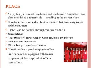 PLACE 
 “Vijay Mallya” himself is a brand and the brand “Kingfisher” has 
also established a remarkable standing in the market place 
 Kingfisher has a wide distribution channel that gives easy access 
to it’s customers 
 Tickets can be booked through various channels 
 Consolidation 
 Tour Operator/ Travel Agency (Clear trip, make my trip.com 
 Affiliated with companies 
 Direct through home leased system 
 Kingfisher has a plush corporate office 
in Andheri, well equipped with trained 
employees & has a spread of offices 
across India 
 
