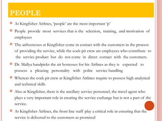 PEOPLE 
 At Kingfisher Airlines, ‘people’ are the most important ‘p’ 
 People provide most services that is the selection, training, and motivation of 
employees 
 The airhostesses at Kingfisher come in contact with the customers in the process 
of providing the service, while the cock-pit crew are employees who contribute to 
the service product but do not come in direct contact with the customers. 
 Dr. Mallya handpicks the air hostesses for his Airlines as they is expected to 
possess a pleasing personality with polite service handling 
 Whereas the cock pit crew at Kingfisher Airlines require to possess high analytical 
and technical skills 
 Also at Kingfisher, there is the ancillary service personnel, the travel agent who 
plays a very important role in creating the service exchange but is not a part of the 
service. 
 At Kingfisher Airlines, the front line staff play a critical role in ensuring that the 
service is delivered to the customers as promised 
 