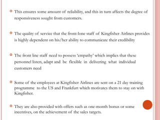  This ensures some amount of reliability, and this in turn affects the degree of 
responsiveness sought from customers. 
 The quality of service that the front-lone staff of Kingfisher Airlines provides 
is highly dependent on his/her ability to communicate their credibility 
 The front line staff need to possess ‘empathy’ which implies that these 
personnel listen, adapt and be flexible in delivering what individual 
customers need 
 Some of the employees at Kingfisher Airlines are sent on a 21 day training 
programme to the US and Frankfurt which motivates them to stay on with 
Kingfisher. 
 They are also provided with offers such as one-month bonus or some 
incentives, on the achievement of the sales targets. 
 
