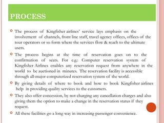 PROCESS 
 The process of Kingfisher airlines’ service lays emphasis on the 
involvement of channels, front line staff, travel agency offices, offices of the 
tour operators or so form where the services flow & reach to the ultimate 
users. 
 The process begins at the time of reservation goes on to the 
confirmation of seats. For e.g.: Computer reservation system of 
Kingfisher Airlines enables any reservation request from anywhere in the 
world to be auctioned in minutes. The reservation facility is accessible 
through all-major computerized reservation system of the world. 
 By giving details of where to book and how to book Kingfisher airlines 
help in providing quality services to the customers. 
 They also offer concession, by not charging any cancellation charges and also 
giving them the option to make a change in the reservation status if they 
request. 
 All these facilities go a long way in increasing passenger convenience. 
 