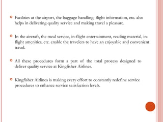  Facilities at the airport, the baggage handling, flight information, etc. also 
helps in delivering quality service and making travel a pleasure. 
 In the aircraft, the meal service, in-flight entertainment, reading material, in-flight 
amenities, etc. enable the travelers to have an enjoyable and convenient 
travel. 
 All these procedures form a part of the total process designed to 
deliver quality service at Kingfisher Airlines. 
 Kingfisher Airlines is making every effort to constantly redefine service 
procedures to enhance service satisfaction levels. 
 