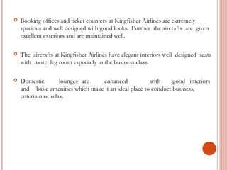  Booking offices and ticket counters at Kingfisher Airlines are extremely 
spacious and well designed with good looks. Further the aircrafts are given 
excellent exteriors and are maintained well. 
 The aircrafts at Kingfisher Airlines have elegant interiors well designed seats 
with more leg room especially in the business class. 
 Domestic lounges are enhanced with good interiors 
and basic amenities which make it an ideal place to conduct business, 
entertain or relax. 
 