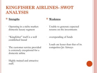 KINGFISHER AIRLINES- SWOT 
ANALYSIS 
 Strengths 
- Operating in a niche market: 
domestic luxury segment 
- “Kingfisher” itself is a well 
established brand 
- The customer service provided 
is extremely exceptional for a 
domestic airline 
- Highly trained and attractive 
staff. 
 Weakness 
- Unable to generate expected 
returns on the investments 
- overspending of funds 
- Loads are lesser than that of its 
competitor Jet Airways 
 