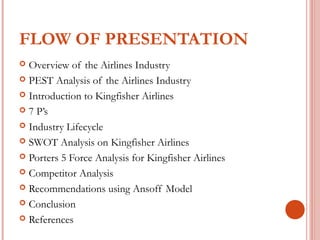 FLOW OF PRESENTATION 
 Overview of the Airlines Industry 
 PEST Analysis of the Airlines Industry 
 Introduction to Kingfisher Airlines 
 7 P’s 
 Industry Lifecycle 
 SWOT Analysis on Kingfisher Airlines 
 Porters 5 Force Analysis for Kingfisher Airlines 
 Competitor Analysis 
 Recommendations using Ansoff Model 
 Conclusion 
 References 
 