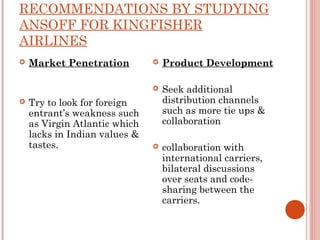RECOMMENDATIONS BY STUDYING 
ANSOFF FOR KINGFISHER 
AIRLINES 
 Market Penetration 
 Try to look for foreign 
entrant’s weakness such 
as Virgin Atlantic which 
lacks in Indian values & 
tastes. 
 Product Development 
 Seek additional 
distribution channels 
such as more tie ups & 
collaboration 
 collaboration with 
international carriers, 
bilateral discussions 
over seats and code-sharing 
between the 
carriers. 
 